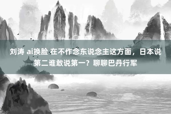 刘涛 ai换脸 在不作念东说念主这方面，日本说第二谁敢说第一？聊聊巴丹行军
