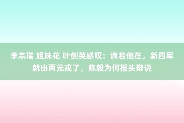 李宗瑞 姐妹花 叶剑英感叹：淌若他在，新四军就出两元戎了，陈毅为何摇头辩说