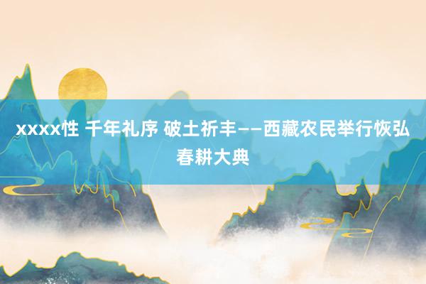 xxxx性 千年礼序 破土祈丰——西藏农民举行恢弘春耕大典