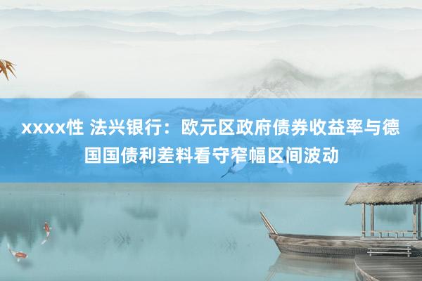 xxxx性 法兴银行：欧元区政府债券收益率与德国国债利差料看守窄幅区间波动