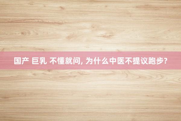国产 巨乳 不懂就问， 为什么中医不提议跑步?