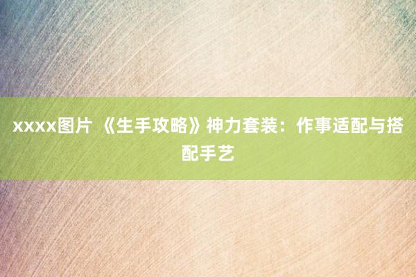 xxxx图片 《生手攻略》神力套装：作事适配与搭配手艺