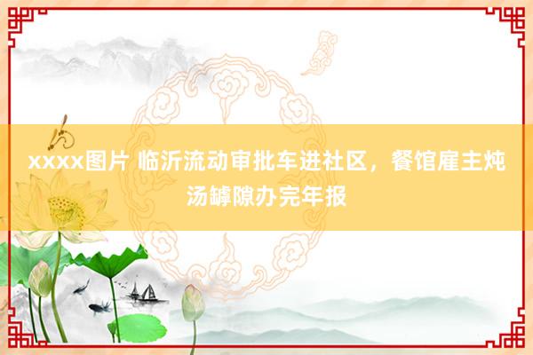xxxx图片 临沂流动审批车进社区，餐馆雇主炖汤罅隙办完年报