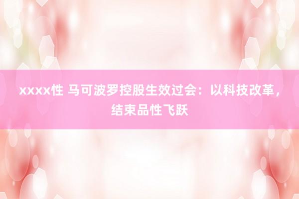 xxxx性 马可波罗控股生效过会：以科技改革，结束品性飞跃