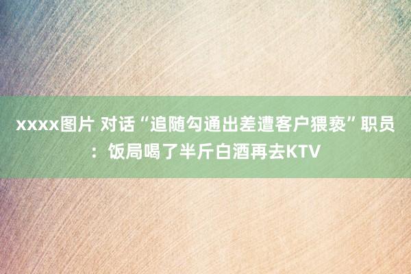 xxxx图片 对话“追随勾通出差遭客户猥亵”职员：饭局喝了半斤白酒再去KTV