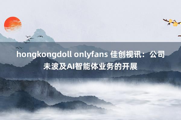 hongkongdoll onlyfans 佳创视讯：公司未波及AI智能体业务的开展