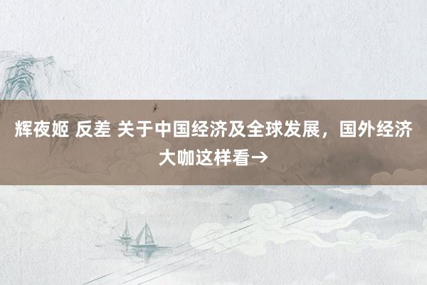 辉夜姬 反差 关于中国经济及全球发展，国外经济大咖这样看→