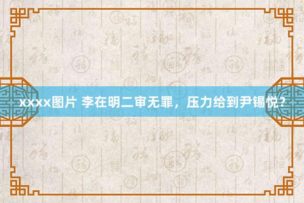 xxxx图片 李在明二审无罪，压力给到尹锡悦？