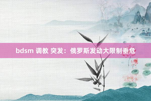 bdsm 调教 突发：俄罗斯发动大限制垂危