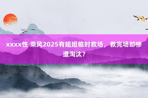 xxxx性 乘风2025有姐姐临时救场，救完场却惨遭淘汰？