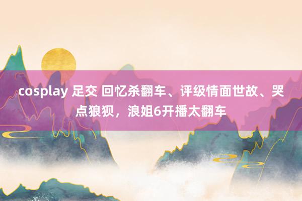 cosplay 足交 回忆杀翻车、评级情面世故、哭点狼狈，浪姐6开播太翻车