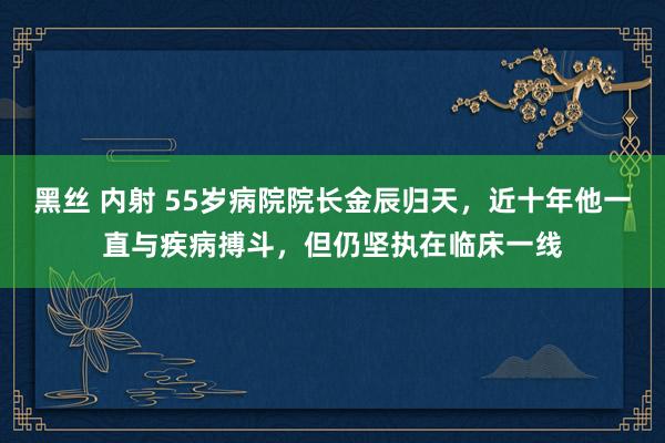 黑丝 内射 55岁病院院长金辰归天，近十年他一直与疾病搏斗，但仍坚执在临床一线