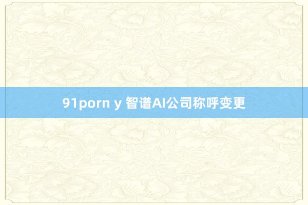 91porn y 智谱AI公司称呼变更