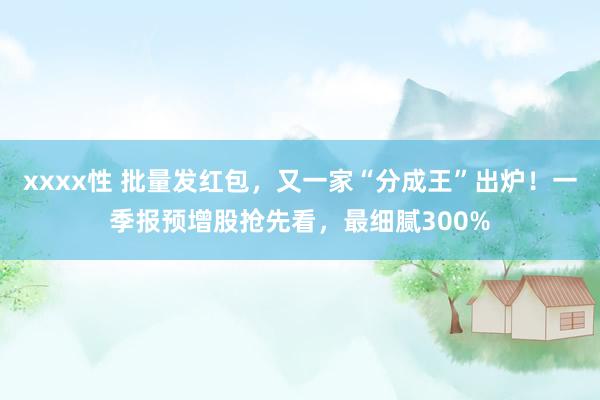 xxxx性 批量发红包，又一家“分成王”出炉！一季报预增股抢先看，最细腻300%