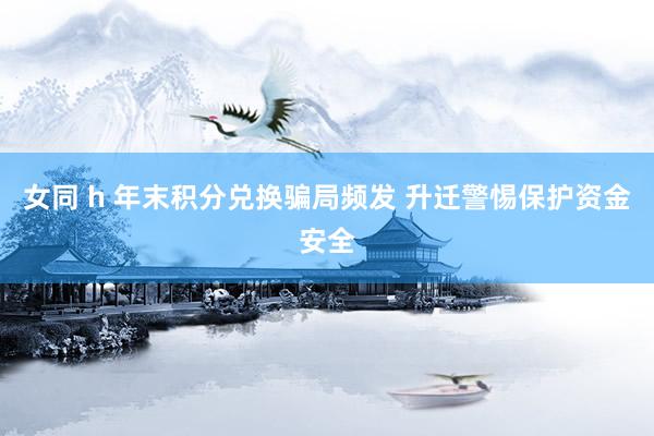女同 h 年末积分兑换骗局频发 升迁警惕保护资金安全