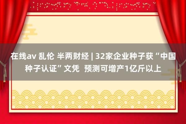 在线av 乱伦 半两财经 | 32家企业种子获“中国种子认证”文凭  预测可增产1亿斤以上