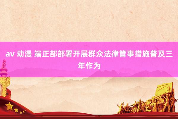 av 动漫 端正部部署开展群众法律管事措施普及三年作为