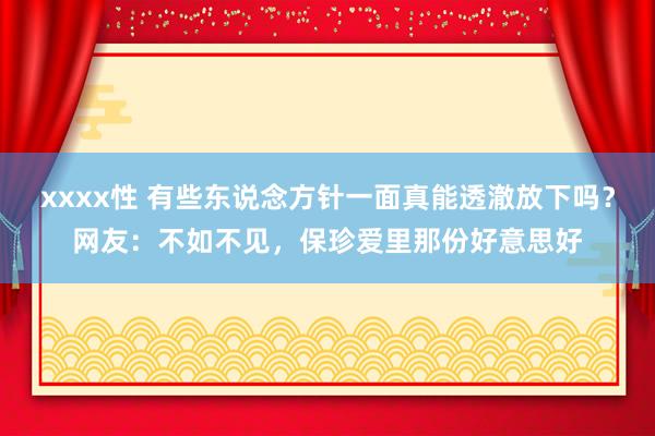xxxx性 有些东说念方针一面真能透澈放下吗？网友：不如不见，保珍爱里那份好意思好
