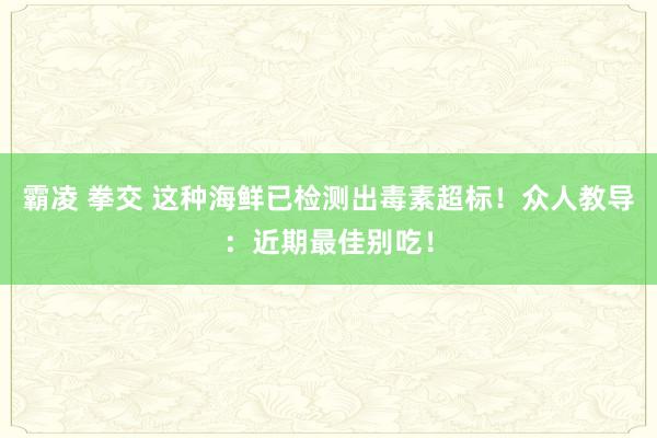 霸凌 拳交 这种海鲜已检测出毒素超标！众人教导：近期最佳别吃！