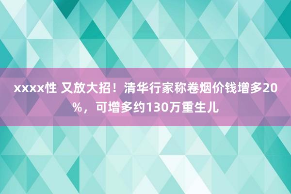 xxxx性 又放大招！清华行家称卷烟价钱增多20%，可增多约130万重生儿