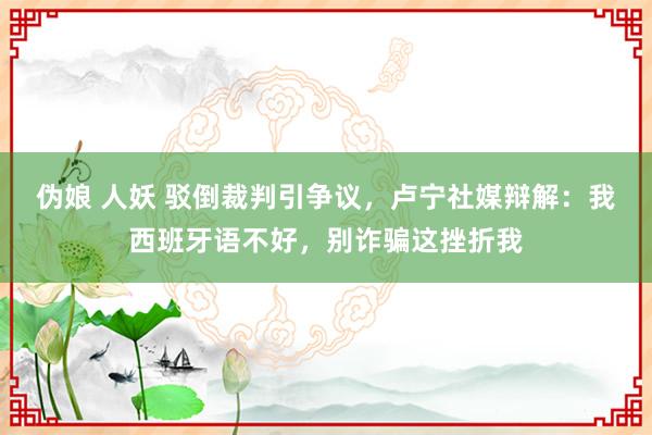 伪娘 人妖 驳倒裁判引争议，卢宁社媒辩解：我西班牙语不好，别诈骗这挫折我