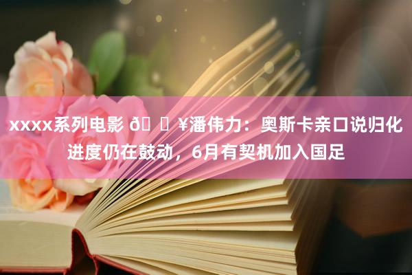 xxxx系列电影 💥潘伟力：奥斯卡亲口说归化进度仍在鼓动，6月有契机加入国足