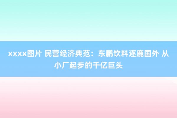 xxxx图片 民营经济典范：东鹏饮料逐鹿国外 从小厂起步的千亿巨头