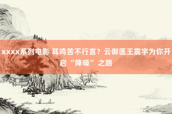 xxxx系列电影 耳鸣苦不行言？云御医王震宇为你开启 “降噪” 之路