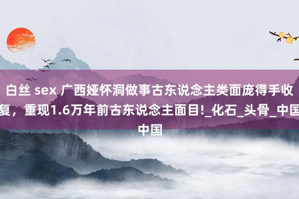 白丝 sex 广西娅怀洞做事古东说念主类面庞得手收复，重现1.6万年前古东说念主面目!_化石_头骨_中国