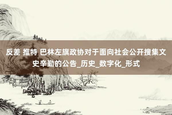反差 推特 巴林左旗政协对于面向社会公开搜集文史辛勤的公告_历史_数字化_形式
