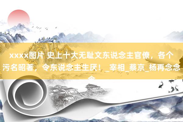 xxxx图片 史上十大无耻文东说念主官僚，各个污名昭著，令东说念主生厌！_宰相_蔡京_杨再念念