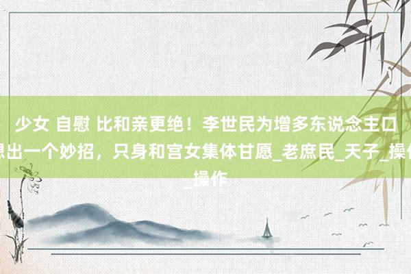 少女 自慰 比和亲更绝！李世民为增多东说念主口想出一个妙招，只身和宫女集体甘愿_老庶民_天子_操作