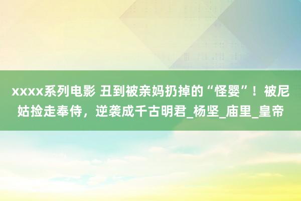 xxxx系列电影 丑到被亲妈扔掉的“怪婴”！被尼姑捡走奉侍，逆袭成千古明君_杨坚_庙里_皇帝