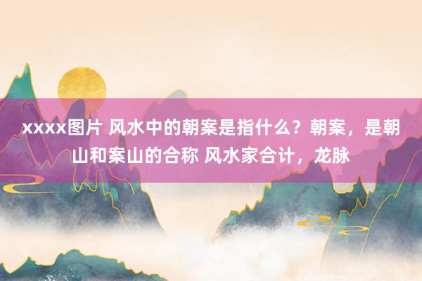 xxxx图片 风水中的朝案是指什么？朝案，是朝山和案山的合称 风水家合计，龙脉