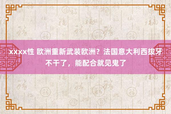 xxxx性 欧洲重新武装欧洲？法国意大利西拔牙不干了，能配合就见鬼了