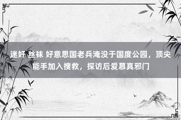 迷奸 丝袜 好意思国老兵淹没于国度公园，顶尖能手加入搜救，探访后爱慕真邪门