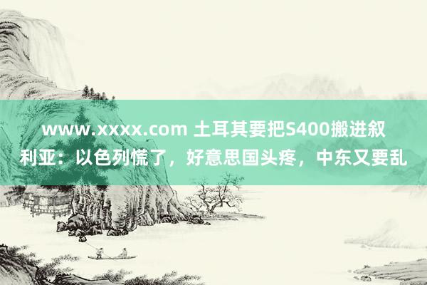 www.xxxx.com 土耳其要把S400搬进叙利亚：以色列慌了，好意思国头疼，中东又要乱