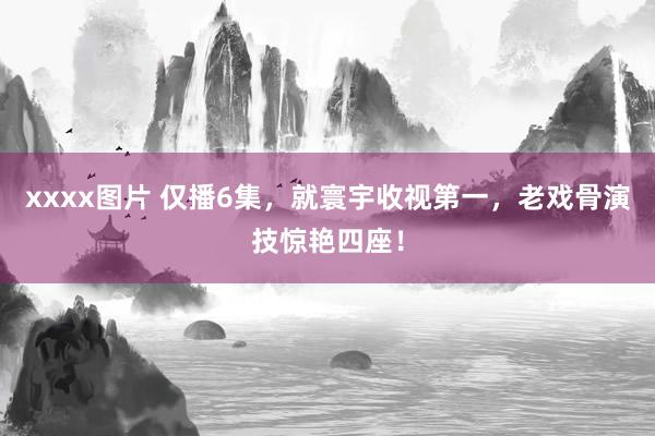 xxxx图片 仅播6集，就寰宇收视第一，老戏骨演技惊艳四座！