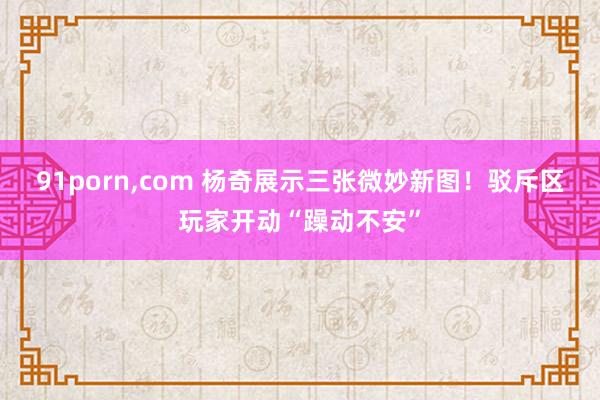 91porn，com 杨奇展示三张微妙新图！驳斥区玩家开动“躁动不安”