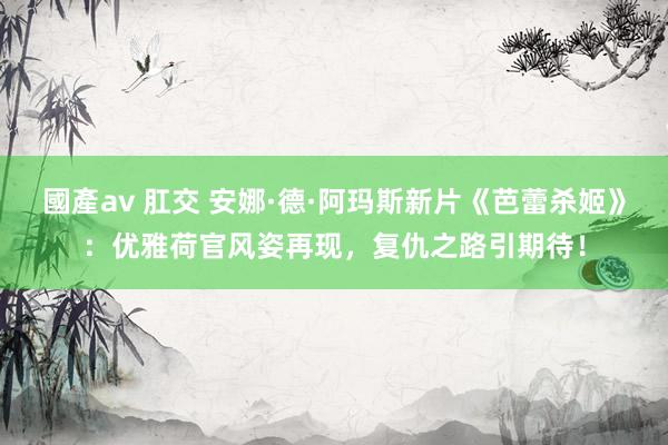 國產av 肛交 安娜·德·阿玛斯新片《芭蕾杀姬》：优雅荷官风姿再现，复仇之路引期待！