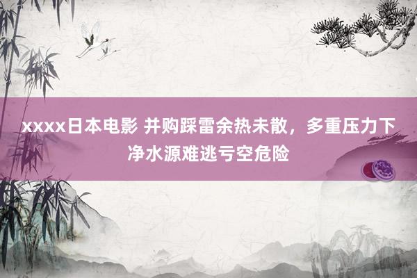 xxxx日本电影 并购踩雷余热未散，多重压力下净水源难逃亏空危险