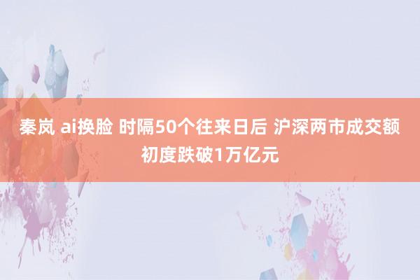 秦岚 ai换脸 时隔50个往来日后 沪深两市成交额初度跌破1万亿元