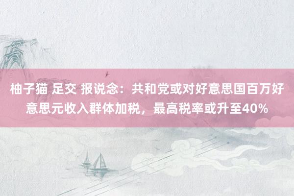 柚子猫 足交 报说念：共和党或对好意思国百万好意思元收入群体加税，最高税率或升至40%