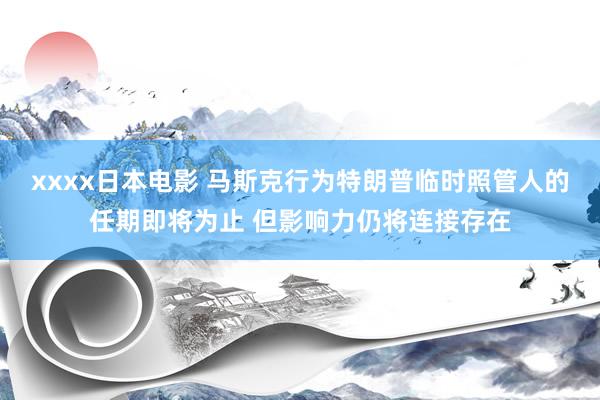 xxxx日本电影 马斯克行为特朗普临时照管人的任期即将为止 但影响力仍将连接存在
