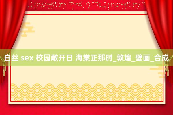 白丝 sex 校园敞开日 海棠正那时_敦煌_壁画_合成