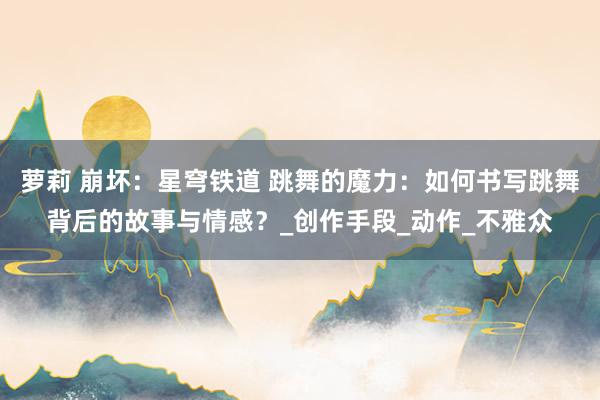 萝莉 崩坏：星穹铁道 跳舞的魔力：如何书写跳舞背后的故事与情感？_创作手段_动作_不雅众