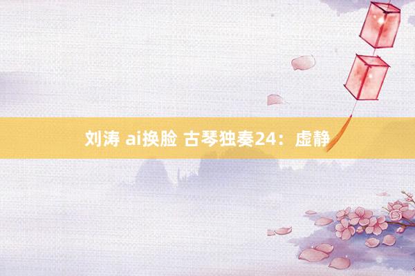刘涛 ai换脸 古琴独奏24：虚静