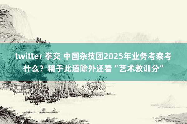 twitter 拳交 中国杂技团2025年业务考察考什么？精于此道除外还看“艺术教训分”