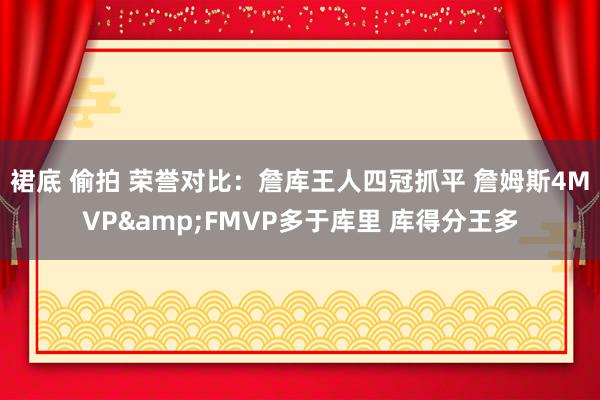 裙底 偷拍 荣誉对比：詹库王人四冠抓平 詹姆斯4MVP&FMVP多于库里 库得分王多