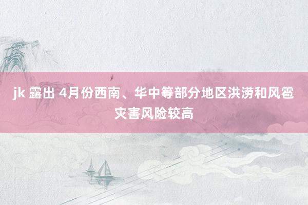 jk 露出 4月份西南、华中等部分地区洪涝和风雹灾害风险较高